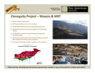 Cieneguita	
  Project	
  –	
  Mexoro	
  &	
  MRT	
  
•  Mexoro-­‐MRT	
  JV	
  Agreement	
  
•  20:75	
  partnership	
  to	
  mine	
  ﬁrst	
  15	
  meters	
  
•  $2,600,000	
  placement	
  by	
  new	
  control	
  group/execuCve	
  
•  $4,000,000	
  investment	
  to	
  put	
  Cieneguita	
  into	
  ProducCon	
  
   (done)	
  
•  $4,000,000	
  investment	
  to	
  take	
  Cieneguita	
  through	
  the	
  
   Feasibility	
  stage	
  
•  60:40	
  Partnership	
  to	
  mine	
  the	
  complete	
  Cieneguita	
  deposit	
  
   ayer	
  bankable	
  feasibility	
  study	
  completed	
  
•	
   	
  Exit	
  2010	
  at	
  $190,000	
  monthly	
  	
  cash	
  ﬂow	
  to	
  Pan	
  American	
  




                                                                                                      13
 