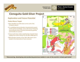 Cieneguita	
  Gold-­‐Silver	
  Project	
  
ExploraCon	
  and	
  Future	
  PotenCal	
  
Piedra	
  Blanca	
  Target:	
  
•  New	
  idenCﬁed	
  area	
  500	
  meters	
  to	
  the	
  south	
  of	
  the	
  
   Cieneguita	
  deposit	
  
•  It	
  is	
  exhibiCng	
  intense	
  alteraCon	
  characterized	
  by	
  quartz-­‐
   sericite-­‐pyrite	
  assemblages.	
  Areas	
  with	
  intense	
  fracturing	
  
   and	
  stockworks	
  where	
  limonites	
  dominated	
  by	
  goethite	
  
   and	
  hemaCte	
  are	
  common	
  
•  Assay	
  results	
  from	
  surface	
  sampling	
  have	
  returned	
  values	
  
   ranging	
  from	
  0.30	
  to	
  4.04	
  g/t	
  Au	
  and	
  100	
  to	
  8900	
  ppm	
  Cu	
  
•  MineralizaCon	
  extends	
  at	
  least	
  700	
  x	
  300	
  meters	
  and	
  is	
  
   located	
  in	
  the	
  intersecCon	
  of	
  main	
  structures	
  




                                                                                                     14
 