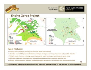 Encino	
  Gordo	
  Project	
  




Main	
  Features:	
  
•  Geology	
  shows	
  porphyries	
  intruding	
  volcanic	
  rocks	
  (dacite	
  and	
  andesite)	
  
•  AlteraCon	
  zones	
  exhibit	
  potassic	
  alteraCon	
  assemblages	
  grading	
  outward	
  to	
  quartz-­‐sericite	
  and	
  propyliCc	
  alteraCon	
  
•  MulCple	
  events	
  of	
  veining	
  including:	
  quarzt+chalcopyrite,	
  quartz+pyrite,	
  quartz+chalcopyrite+pyrite	
  veins	
  
•  Coincident	
  copper	
  and	
  gold	
  geochemical	
  anomalies	
  spaCally	
  associated	
  to	
  a	
  potassic	
  alteraCon	
  core	
  
•  Geology,	
  mineralizaCon	
  and	
  alteraCon	
  assemblages	
  suggest	
  the	
  presence	
  of	
  a	
  porphyry-­‐style	
  mineralizaCon	
  system	
  
                                                                                                                                                                 16
 