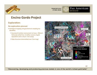 Encino	
  Gordo	
  Project	
  
ExploraCon:	
  
No	
  exploraCon	
  planned	
  	
  
•  Geological	
  mapping	
  and	
  geochemical	
  sampling	
  has	
  
   idenCﬁed:	
  
      Anomaly	
  N	
  (similar	
  environment	
  to	
  Coeur	
  	
  d’Alene’s	
  
       Palmarejo	
  which	
  has	
  +3	
  million	
  ounces	
  of	
  gold	
  
       equivalent	
  and	
  is	
  only	
  4-­‐	
  5	
  km	
  away)	
  	
  
      Elyka	
  Structure	
  (mineralized	
  over	
  2	
  km	
  long)	
  




                                                                                     17
 
