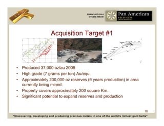 Acquisition Target #1




•  Produced 37,000 oz/au 2009
•  High grade (7 grams per ton) Au/equ.
•  Approximately 200,000 oz reserves (6 years production) in area
   currently being mined.
•  Property covers approximately 200 square Km.
•  Significant potential to expand reserves and production


                                                                    18
 