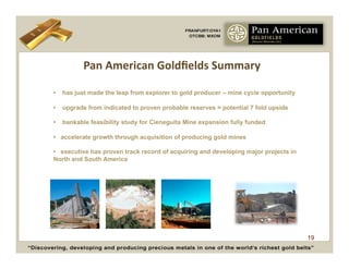 Pan	
  American	
  Goldﬁelds	
  Summary	
  

•   has just made the leap from explorer to gold producer – mine cycle opportunity

•   upgrade from indicated to proven probable reserves = potential 7 fold upside

•   bankable feasibility study for Cieneguita Mine expansion fully funded

• accelerate growth through acquisition of producing gold mines

• executive has proven track record of acquiring and developing major projects in
North and South America




                                                                                     19
 
