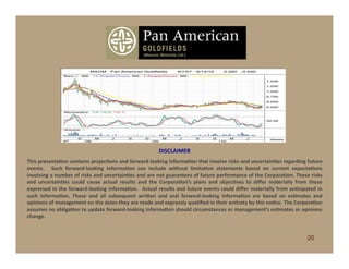 www.panamericangoldfields.org
                                                                                  OTCBB: MXOM




                                                                                       DISCLAIMER	
  
This	
  presentaCon	
  contains	
  projecCons	
  and	
  forward	
  looking	
  informaCon	
  that	
  involve	
  risks	
  and	
  uncertainCes	
  regarding	
  future	
  
events.	
   	
   Such	
   forward-­‐looking	
   informaCon	
   can	
   include	
   without	
   limitaCon	
   statements	
   based	
   on	
   current	
   expectaCons	
  
involving	
   a	
   number	
   of	
   risks	
   and	
   uncertainCes	
   and	
   are	
   not	
   guarantees	
   of	
   future	
   performance	
   of	
   the	
   CorporaCon.	
   These	
   risks	
  
and	
   uncertainCes	
   could	
   cause	
   actual	
   results	
   and	
   the	
   CorporaCon’s	
   plans	
   and	
   objecCves	
   to	
   diﬀer	
   materially	
   from	
   those	
  
expressed	
  in	
  the	
  forward-­‐looking	
  informaCon.	
   	
  Actual	
  results	
  and	
  future	
  events	
  could	
  diﬀer	
  materially	
  from	
  anCcipated	
  in	
  
such	
   informaCon.	
   These	
   and	
   all	
   subsequent	
   wriben	
   and	
   oral	
   forward-­‐looking	
   informaCon	
   are	
   based	
   on	
   esCmates	
   and	
  
opinions	
  of	
  management	
  on	
  the	
  dates	
  they	
  are	
  made	
  and	
  expressly	
  qualiﬁed	
  in	
  their	
  enCrety	
  by	
  this	
  noCce.	
  The	
  CorporaCon	
  
assumes	
  no	
  obligaCon	
  to	
  update	
  forward-­‐looking	
  informaCon	
  should	
  circumstances	
  or	
  management’s	
  esCmates	
  or	
  opinions	
  
change.	
  


                                                                                                                                                                                         20
 