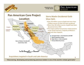 Pan	
  American	
  Core	
  Project	
                                   Sierra	
  Madre	
  Occidental	
  Gold-­‐
              LocaCon	
                                                    Silver	
  Belt:	
  
                                                                            • Over	
  40	
  million	
  ounces	
  of	
  gold	
  and	
  more	
  than	
  
                                                                              2	
  billion	
  ounces	
  of	
  silver	
  has	
  been	
  produced	
  
                                                                            • More	
  than	
  20	
  million	
  ounces	
  of	
  gold	
  have	
  been	
  
 Dropped --- _                                                                discovered	
  since	
  1992	
  
                                                           Sold for $3.7    • The	
  largest	
  epithermal	
  precious	
  metal	
  province	
  
Exploration ---                                            million)
inventory                                                                     in	
  the	
  world	
  and	
  host	
  a	
  majority	
  of	
  Mexico’s	
  
                                                          In production
                                                                              gold	
  and	
  silver	
  deposits	
  




       AcquisiCons	
  targeted	
  in	
  South	
  and	
  LaCn	
  America	
                                                                        3
 