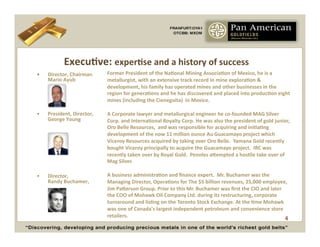 ExecuCve:	
  experCse	
  and	
  a	
  history	
  of	
  success	
  
•    	
  Director,	
  Chairman	
                         Former	
  President	
  of	
  the	
  NaConal	
  Mining	
  AssociaCon	
  of	
  Mexico,	
  he	
  is	
  a	
  
         Mario	
  Ayub	
                                 metallurgist,	
  with	
  an	
  extensive	
  track	
  record	
  in	
  mine	
  exploraCon	
  &	
  
                                                         development,	
  his	
  family	
  has	
  operated	
  mines	
  and	
  other	
  businesses	
  in	
  the	
  
                                                         region	
  for	
  generaCons	
  and	
  he	
  has	
  discovered	
  and	
  placed	
  into	
  producCon	
  eight	
  
                                                         mines	
  (including	
  the	
  Cieneguita)	
  	
  in	
  Mexico.	
  

•    President,	
  Director,	
                           A	
  Corporate	
  lawyer	
  and	
  metallurgical	
  engineer	
  he	
  co-­‐founded	
  MAG	
  Silver	
  
     George	
  Young	
                                   Corp.	
  and	
  InternaConal	
  Royalty	
  Corp.	
  He	
  was	
  also	
  the	
  president	
  of	
  gold	
  junior,	
  
                                                         Oro	
  Belle	
  Resources,	
  	
  and	
  was	
  responsible	
  for	
  acquiring	
  and	
  iniCaCng	
  
                                                         development	
  of	
  the	
  now	
  11	
  million	
  ounce	
  Au	
  Guacamayo	
  project	
  which	
  
                                                         Viceroy	
  Resources	
  acquired	
  by	
  taking	
  over	
  Oro	
  Belle.	
  	
  Yamana	
  Gold	
  recently	
  
                                                         bought	
  Viceroy	
  principally	
  to	
  acquire	
  the	
  Guacamayo	
  project.	
  	
  IRC	
  was	
  
                                                         recently	
  taken	
  over	
  by	
  Royal	
  Gold.	
  	
  Penoles	
  abempted	
  a	
  hosCle	
  take	
  over	
  of	
  
                                                         Mag	
  Silver.	
  	
  

•    Director,	
  	
  	
  	
  	
  	
  	
  	
  	
  	
     A	
  business	
  administraCon	
  and	
  ﬁnance	
  expert.	
  	
  Mr.	
  Buchamer	
  was	
  the	
  
     Randy	
  Buchamer,	
  	
                            Managing	
  Director,	
  OperaCons	
  for	
  The	
  $5	
  billion	
  revenues,	
  25,000	
  employee,	
  
                                                         Jim	
  Paberson	
  Group.	
  Prior	
  to	
  this	
  Mr.	
  Buchamer	
  was	
  ﬁrst	
  the	
  CIO	
  and	
  later	
  
                                                         the	
  COO	
  of	
  Mohawk	
  Oil	
  Company	
  Ltd.	
  during	
  its	
  restructuring,	
  corporate	
  
                                                         turnaround	
  and	
  lisCng	
  on	
  the	
  Toronto	
  Stock	
  Exchange.	
  At	
  the	
  Cme	
  Mohawk	
  
                                                         was	
  one	
  of	
  Canada's	
  largest	
  independent	
  petroleum	
  and	
  convenience	
  store	
  
                                                         retailers.	
  	
  	
  	
                                                                                             4
 