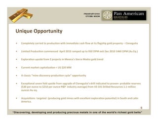 Unique	
  Opportunity	
  

•    Completely	
  carried	
  to	
  producCon	
  with	
  immediate	
  cash	
  ﬂow	
  at	
  its	
  ﬂagship	
  gold	
  property	
  –	
  Cieneguita	
  

•    Limited	
  ProducCon	
  commenced	
  	
  April	
  2010	
  ramped	
  up	
  to	
  950	
  OPM	
  exit	
  Dec	
  2010	
  1460	
  OPM	
  (Au	
  Eq.)	
  

•    ExploraCon	
  upside	
  from	
  2	
  projects	
  in	
  Mexico's	
  Sierra	
  Madre	
  gold	
  trend	
  

•    Current	
  market	
  capitalizaCon	
  <	
  US	
  $20	
  MM	
  

•    A	
  classic	
  “mine	
  discovery-­‐producCon	
  cycle”	
  opportunity	
  

•    ExcepConal	
  seven	
  fold	
  upside	
  from	
  upgrade	
  of	
  Cieneguita’s	
  drill	
  indicated	
  to	
  proven-­‐	
  probable	
  reserves	
  
     ($30	
  per	
  ounce	
  to	
  $210	
  per	
  ounce	
  P&P	
  	
  industry	
  average)	
  from	
  43-­‐101	
  Drilled	
  Resources	
  1.1	
  million	
  
     ounces	
  Au	
  eq.	
  	
  

•    AcquisiCons	
  	
  targeted	
  	
  (producing	
  gold	
  mines	
  with	
  excellent	
  exploraCon	
  potenCal)	
  in	
  South	
  and	
  LaCn	
  
     America.	
  	
  

                                                                                                                                                           6
 