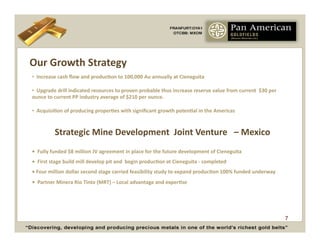 Our	
  Growth	
  Strategy	
  
• 	
  	
  Increase	
  cash	
  ﬂow	
  and	
  producCon	
  to	
  100,000	
  Au	
  annually	
  at	
  Cieneguita	
  

• 	
  	
  Upgrade	
  drill	
  indicated	
  resources	
  to	
  proven	
  probable	
  thus	
  increase	
  reserve	
  value	
  from	
  current	
  	
  $30	
  per	
  	
  	
  	
  	
  	
  	
  	
  	
  	
  	
  	
  	
  
ounce	
  to	
  current	
  PP	
  industry	
  average	
  of	
  $210	
  per	
  ounce.	
  	
  

• 	
  	
  AcquisiCon	
  of	
  producing	
  properCes	
  with	
  signiﬁcant	
  growth	
  potenCal	
  in	
  the	
  Americas	
  


                  Strategic	
  Mine	
  Development	
  	
  Joint	
  Venture	
  	
  	
  –	
  Mexico	
  
•	
  	
  Fully	
  funded	
  $8	
  million	
  JV	
  agreement	
  in	
  place	
  for	
  the	
  future	
  development	
  of	
  Cieneguita	
  
•	
  	
  First	
  stage	
  build	
  mill	
  develop	
  pit	
  and	
  	
  begin	
  producCon	
  at	
  Cieneguita	
  -­‐	
  completed	
  	
  
•	
  Four	
  million	
  dollar	
  second	
  stage	
  carried	
  feasibility	
  study	
  to	
  expand	
  producCon	
  100%	
  funded	
  underway	
  
•	
  	
  Partner	
  Minera	
  Rio	
  Tinto	
  (MRT)	
  –	
  Local	
  advantage	
  and	
  experCse	
  	
  




                                                                                                                                                                                                          7
 