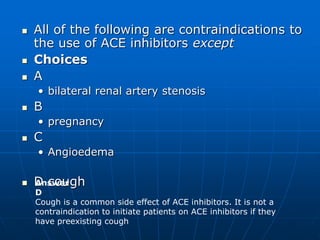  All of the following are contraindications to
the use of ACE inhibitors except
 Choices
 A
• bilateral renal artery stenosis
 B
• pregnancy
 C
• Angioedema
 D cough
Answer
D
Cough is a common side effect of ACE inhibitors. It is not a
contraindication to initiate patients on ACE inhibitors if they
have preexisting cough
 