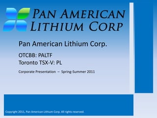 Pan American Lithium Corp.
          OTCBB: PALTF
          Toronto TSX-V: PL
          Corporate Presentation – Spring-Summer 2011




Copyright 2011, Pan American Lithium Corp. All rights reserved.
 