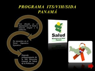 PROGRAMA ITS/VIH/SIDA
PANAMÁ
Está ubicado en el
departamento de Salud y
atención integral a la
población.
Se encuentra en el
Nivel Operativo
Ejecutivo.
Depende
jerárquicamente de
la Sub Dirección
General de Salud
de la Población.
 
