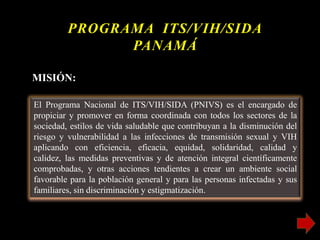 El Programa Nacional de ITS/VIH/SIDA (PNIVS) es el encargado de
propiciar y promover en forma coordinada con todos los sectores de la
sociedad, estilos de vida saludable que contribuyan a la disminución del
riesgo y vulnerabilidad a las infecciones de transmisión sexual y VIH
aplicando con eficiencia, eficacia, equidad, solidaridad, calidad y
calidez, las medidas preventivas y de atención integral científicamente
comprobadas, y otras acciones tendientes a crear un ambiente social
favorable para la población general y para las personas infectadas y sus
familiares, sin discriminación y estigmatización.
PROGRAMA ITS/VIH/SIDA
PANAMÁ
MISIÓN:
 