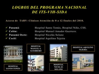 Acceso de TARV- Clínicas Atención de 8 a 12 finales del 2010.
 Panamá: Hospital Santo Tomás, Hospital Niño, CSS.
 Colón: Hospital Manuel Amador Guerrero.
 Panamá Oeste: Hospital Nicolás Solano
 Coclé: Hospital Aquilino Tejeira
LOGROS DEL PROGRAMA NACIONAL
DE ITS-VIH-SIDA
HOSPITAL
SANTO TOMÁS
HOSPITAL
MANUELA.
GUERRERO
HOSPITAL
NICOLÁS
SOLANO
HOSPITALAQUILINO
TEJEIRA
 