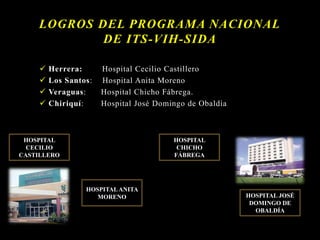  Herrera: Hospital Cecilio Castillero
 Los Santos: Hospital Anita Moreno
 Veraguas: Hospital Chicho Fábrega.
 Chiriquí: Hospital José Domingo de Obaldía
LOGROS DEL PROGRAMA NACIONAL
DE ITS-VIH-SIDA
HOSPITAL
CECILIO
CASTILLERO
HOSPITALANITA
MORENO
HOSPITAL
CHICHO
FÁBREGA
HOSPITAL JOSÉ
DOMINGO DE
OBALDÍA
 