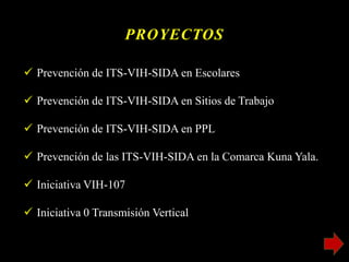 PROYECTOS
 Prevención de ITS-VIH-SIDA en Escolares
 Prevención de ITS-VIH-SIDA en Sitios de Trabajo
 Prevención de ITS-VIH-SIDA en PPL
 Prevención de las ITS-VIH-SIDA en la Comarca Kuna Yala.
 Iniciativa VIH-107
 Iniciativa 0 Transmisión Vertical
 