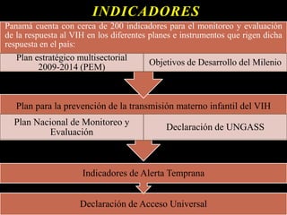INDICADORES
Declaración de Acceso Universal
Indicadores de Alerta Temprana
Plan para la prevención de la transmisión materno infantil del VIH
Plan Nacional de Monitoreo y
Evaluación
Declaración de UNGASS
Panamá cuenta con cerca de 200 indicadores para el monitoreo y evaluación
de la respuesta al VIH en los diferentes planes e instrumentos que rigen dicha
respuesta en el país:
Plan estratégico multisectorial
2009-2014 (PEM)
Objetivos de Desarrollo del Milenio
 