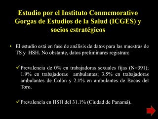 Estudio por el Instituto Conmemorativo
Gorgas de Estudios de la Salud (ICGES) y
socios estratégicos
• El estudio está en fase de análisis de datos para las muestras de
TS y HSH. No obstante, datos preliminares registran:
Prevalencia de 0% en trabajadoras sexuales fijas (N=391);
1.9% en trabajadoras ambulantes; 3.5% en trabajadoras
ambulantes de Colón y 2.1% en ambulantes de Bocas del
Toro.
Prevalencia en HSH del 31.1% (Ciudad de Panamá).
 