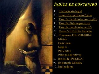 1. Fundamento legal
2. Situación epidemiológica
3. Tasa de incidencia por región
4. Tasa de Sida según sexo
5. Tasa de incidencia en CA
6. Casos VIH/SIDA Panamá
7. Programa ITS VIH/SIDA
Misión
Funciones
Logros
Proyectos
Pilares operativos
8. Retos del PNSIDA
9. Estrategia MINSA
10. Indicadores
ÍNDICE DE CONTENIDO
 