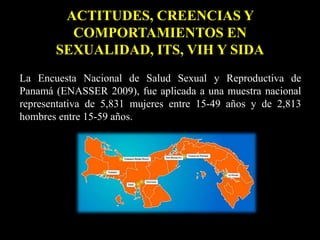 ACTITUDES, CREENCIAS Y
COMPORTAMIENTOS EN
SEXUALIDAD, ITS, VIH Y SIDA
La Encuesta Nacional de Salud Sexual y Reproductiva de
Panamá (ENASSER 2009), fue aplicada a una muestra nacional
representativa de 5,831 mujeres entre 15-49 años y de 2,813
hombres entre 15-59 años.
 