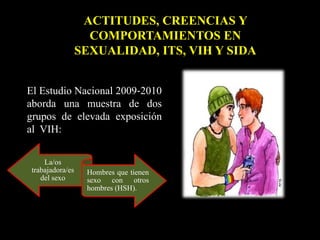El Estudio Nacional 2009‐2010
aborda una muestra de dos
grupos de elevada exposición
al VIH:
ACTITUDES, CREENCIAS Y
COMPORTAMIENTOS EN
SEXUALIDAD, ITS, VIH Y SIDA
La/os
trabajadora/es
del sexo
Hombres que tienen
sexo con otros
hombres (HSH).
 