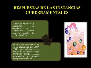 RESPUESTAS DE LAS INSTANCIAS
GUBERNAMENTALES
El Plan de Monitoreo y
Evaluación se
constituye en la
herramienta central
para la gestión del
PEM 2009-2014.
Se incluyen indicadores del
eje de prevención del 2009-
2014, que enfatizan a la
población en mayor riesgo
(PEMAR), HSH, personas
transexuales y personas
trabajadoras sexuales.
 