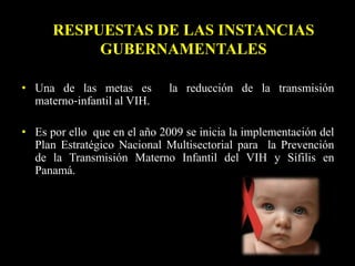 • Una de las metas es la reducción de la transmisión
materno‐infantil al VIH.
• Es por ello que en el año 2009 se inicia la implementación del
Plan Estratégico Nacional Multisectorial para la Prevención
de la Transmisión Materno Infantil del VIH y Sífilis en
Panamá.
RESPUESTAS DE LAS INSTANCIAS
GUBERNAMENTALES
 
