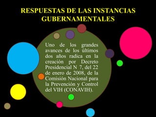 RESPUESTAS DE LAS INSTANCIAS
GUBERNAMENTALES
Uno de los grandes
avances de los últimos
dos años radica en la
creación por Decreto
Presidencial N 7, del 22
de enero de 2008, de la
Comisión Nacional para
la Prevención y Control
del VIH (CONAVIH).
 