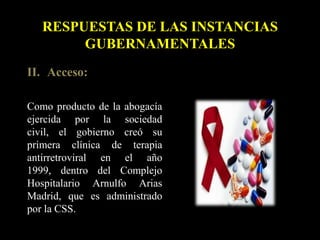 II. Acceso:
Como producto de la abogacía
ejercida por la sociedad
civil, el gobierno creó su
primera clínica de terapia
antirretroviral en el año
1999, dentro del Complejo
Hospitalario Arnulfo Arias
Madrid, que es administrado
por la CSS.
RESPUESTAS DE LAS INSTANCIAS
GUBERNAMENTALES
 