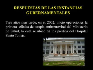 Tres años más tarde, en el 2002, inició operaciones la
primera clínica de terapia antirretroviral del Ministerio
de Salud, la cual se ubicó en los predios del Hospital
Santo Tomás.
RESPUESTAS DE LAS INSTANCIAS
GUBERNAMENTALES
 