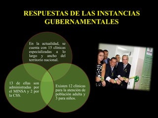 RESPUESTAS DE LAS INSTANCIAS
GUBERNAMENTALES
En la actualidad, se
cuenta con 15 clínicas
especializadas a lo
largo y ancho del
territorio nacional.
Existen 12 clínicas
para la atención de
población adulta y
3 para niños.
13 de ellas son
administradas por
el MINSA y 2 por
la CSS.
 