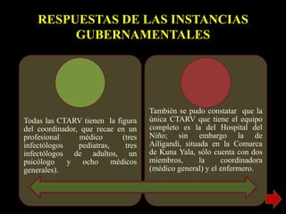RESPUESTAS DE LAS INSTANCIAS
GUBERNAMENTALES
Todas las CTARV tienen la figura
del coordinador, que recae en un
profesional médico (tres
infectólogos pediatras, tres
infectólogos de adultos, un
psicólogo y ocho médicos
generales).
También se pudo constatar que la
única CTARV que tiene el equipo
completo es la del Hospital del
Niño; sin embargo la de
Ailigandi, situada en la Comarca
de Kuna Yala, sólo cuenta con dos
miembros, la coordinadora
(médico general) y el enfermero.
 