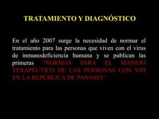 TRATAMIENTO Y DIAGNÓSTICO
En el año 2007 surge la necesidad de normar el
tratamiento para las personas que viven con el virus
de inmunodeficiencia humana y se publican las
primeras “NORMAS PARA EL MANEJO
TERAPÉUTICO DE LAS PERSONAS CON VIH
EN LA REPÚBLICA DE PANAMÁ”
 