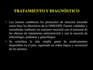 • Las normas establecen los protocolos de atención teniendo
como base las directrices de la OMS/OPS. Fueron validadas y
consultadas mediante un consenso nacional con el personal de
las clínicas de tratamiento antirretroviral y con la asesoría de
infectólogos, pediatras y ginecólogos.
• Se considera la más amplia gama de medicamentos
disponibles en el país, siguiendo un orden lógico y secuencial
de los mismos.
TRATAMIENTO Y DIAGNÓSTICO
 