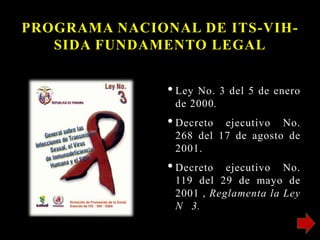 PROGRAMA NACIONAL DE ITS-VIH-
SIDA FUNDAMENTO LEGAL
•Ley No. 3 del 5 de enero
de 2000.
•Decreto ejecutivo No.
268 del 17 de agosto de
2001.
•Decreto ejecutivo No.
119 del 29 de mayo de
2001 , Reglamenta la Ley
N 3.
 