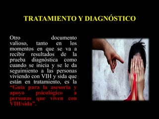 Otro documento
valioso, tanto en los
momentos en que se va a
recibir resultados de la
prueba diagnóstica como
cuando se inicia y se le da
seguimiento a las personas
viviendo con VIH y sida que
están en tratamiento, es la
“Guía para la asesoría y
apoyo psicológico a
personas que viven con
VIH/sida”.
TRATAMIENTO Y DIAGNÓSTICO
 