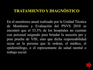 En el monitoreo anual realizado por la Unidad Técnica
de Monitoreo y Evaluación del PNVS 2010 se
encontró que el 53.3% de los hospitales no cuentan
con personal asignado para brindar la asesoría pre y
post prueba de VIH, sino que dicha responsabilidad
recae en la persona que la ordena, el médico, el
epidemiólogo, o el representante de salud mental o
trabajo social.
TRATAMIENTO Y DIAGNÓSTICO
 