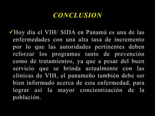 CONCLUSION
Hoy día el VIH/ SIDA en Panamá es una de las
enfermedades con una alta tasa de incremento
por lo que las autoridades pertinentes deben
reforzar los programas tanto de prevención
como de tratamientos, ya que a pesar del buen
servicio que se brinda actualmente con las
clínicas de VIH, el panameño también debe ser
bien informado acerca de esta enfermedad, para
lograr así la mayor concientización de la
población.
 