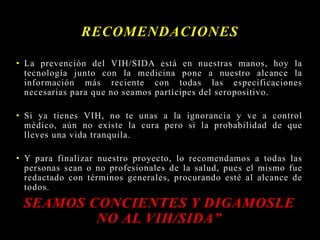• La prevención del VIH/SIDA está en nuestras manos, hoy la
tecnología junto con la medicina pone a nuestro alcance la
información más reciente con todas las especificaciones
necesarias para que no seamos partícipes del seropositivo.
• Si ya tienes VIH, no te unas a la ignorancia y ve a control
médico, aún no existe la cura pero si la probabilidad de que
lleves una vida tranquila.
• Y para finalizar nuestro proyecto, lo recomendamos a todas las
personas sean o no profesionales de la salud, pues el mismo fue
redactado con términos generales, procurando esté al alcance de
todos.
SEAMOS CONCIENTES Y DIGAMOSLE
NO AL VIH/SIDA”
RECOMENDACIONES
 