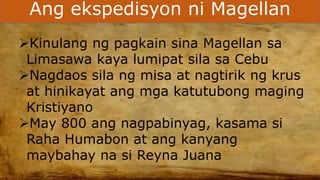 Ang ekspedisyon ni Magellan
Kinulang ng pagkain sina Magellan sa
Limasawa kaya lumipat sila sa Cebu
Nagdaos sila ng misa at nagtirik ng krus
at hinikayat ang mga katutubong maging
Kristiyano
May 800 ang nagpabinyag, kasama si
Raha Humabon at ang kanyang
maybahay na si Reyna Juana
 