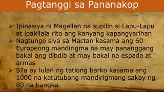 Pagtanggi sa Pananakop
 Ipinasiya ni Magellan na supilin si Lapu-Lapu
at ipakilala rito ang kanyang kapangyarihan
 Nagtungo siya sa Mactan kasama ang 60
Europeong mandirigma na may pananggang
bakal ang dibdib at may bakal na espada at
armas
 Sila ay lulan ng tatlong barko kasama ang
1000 na katutubong mandirigmang sakay ng
80 na bangka
 