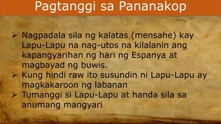 Pagtanggi sa Pananakop
 Nagpadala sila ng kalatas (mensahe) kay
Lapu-Lapu na nag-utos na kilalanin ang
kapangyarihan ng hari ng Espanya at
magbayad ng buwis.
 Kung hindi raw ito susundin ni Lapu-Lapu ay
magkakaroon ng labanan
 Tumanggi si Lapu-Lapu at handa sila sa
anumang mangyari
 