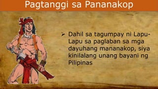 Pagtanggi sa Pananakop
 Dahil sa tagumpay ni Lapu-
Lapu sa paglaban sa mga
dayuhang mananakop, siya
kinilalang unang bayani ng
Pilipinas
 