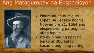 Ang Matagumpay na Ekspedisyon
 Pinamunuan ni Miguel
Lopez De Legazpi noong
Nobyembre 21, 1564 ang
ekspedisyong patungo sa
ating lupain.
 Ito ay binuo ng apat na
barko at 380 katao,
kasama ang ilang paring
Agustino
 