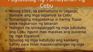 Pagtatatag ng Pamayanan ng
Cebu
 Noong 1565, sa pamumuno ni Legazpi,
bumalik ang mga espanyol sa Cebu
 Tumangging magpasakop si haring Tupas
kaya nagkaroon ng labanan
 Mahigpit na ipinagtanggol ng mga katutubo
ang Cebu ngunit mas malakas ang puwersa
ng mga Espanyol
 Sinunog ng mga katutubo ang kanilang
bahay para hindi mapakinabangan ng mga
Espanyol
 