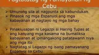 Pagtatatag ng Pamayanan ng
Cebu
 Umurong sila at nagpunta sa kabundukan
 Pinasok ng mga Espanyol ang mga
kabayanan at nagtayo ng mga bahay
 Pinakiusapan ni Legazpi si Haring Tupas at
ang kanyang mga kasama na bumaliksa
kabayanan at ipinangakong patatawarin niya
ang mga ito
 Nagtatag si Legazpi ng isang pamayanang
Espanyol sa Cebu
 