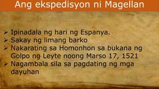 Ang ekspedisyon ni Magellan
 Ipinadala ng hari ng Espanya.
 Sakay ng limang barko
 Nakarating sa Homonhon sa bukana ng
Golpo ng Leyte noong Marso 17, 1521
 Nagambala sila sa pagdating ng mga
dayuhan
 