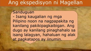 Ang ekspedisyon ni Magellan
Sanduguan
- Isang kaugalian ng mga
Pilipino noon na nagpapakita ng
kanilang pakikipagkaibigan. Ang
dugo ay kanilang pinaghahalo sa
isang lalagyan, hahaluan ng alak
at pagkatapos ay iinumin.
 
