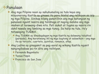 Panulaan Ang mga Pilipino noon ay nahuhumaling sa tula kaya ang misyonerong Kastila ay ginawa ito para ikintal ang relihiyon sa isip ng mga Pilipino. Sinikap nilang panatilihin ang mga katangian ng panulaan nguint nasira ang talinhaga at naging malabo ang mga imahen at larawang-diwa nito. Pati sukat at tugma ay nasira rin dahil nawala ang lambing sa mga tunog. Sa halip na tula, ito’y tatawaging TUGMA. Ang TUGMA ay dinadagdagan ng mga Kastila ng dalawang taludtod (pareado). Ang karaniwang ikli ng mga bugtong at salawikain – ang mga ito ay terceto, cuarteto, quintiua, romance, atbp. Ang Ladino ay ginagamit sa pag-aaral ng wikang Kastila ngunit nangingibabaw pa rin dito ang relihiyon. Fernando Bagonbata Tomas Pinpin Francisco de San Jose 
