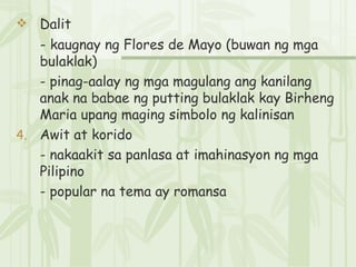 Dalit -  kaugnay ng Flores de Mayo (buwan ng mga bulaklak) - pinag-aalay ng mga magulang ang kanilang anak na babae ng putting bulaklak kay Birheng Maria upang maging simbolo ng kalinisan  Awit at korido - nakaakit sa panlasa at imahinasyon ng mga Pilipino - popular na tema ay romansa 