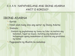 ＳＡＡＮ  NAPAPABILANG ANG IBONG ADARNA AWIT O KORIDO?  IBONG ADARNA Korido Hindi alam kung sino ang awtor ng Ibong Adarna Simbolo: Simbolo ng paghahanap ng tunay na lider na malinis ang kalooban, tapat sa bayan, matatag ang kalooban at katapangan upang mawakasan at malutas ang problema ng bansa Pagpapaalis ng Muslim na sumakop 