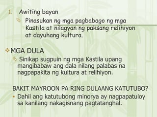 MGA DULA Sinikap sugpuin ng mga Kastila upang mangibabaw ang dala nilang palabas na nagpapakita ng kultura at relihiyon. BAKIT MAYROON PA RING DULAANG KATUTUBO? Dahil ang katutubong minorya ay nagpapatuloy sa kanilang nakagisnang pagtatanghal. Awiting bayan Pinasukan ng mga pagbabago ng mga Kastila at nilagyan ng paksang relihiyon at dayuhang kultura. 